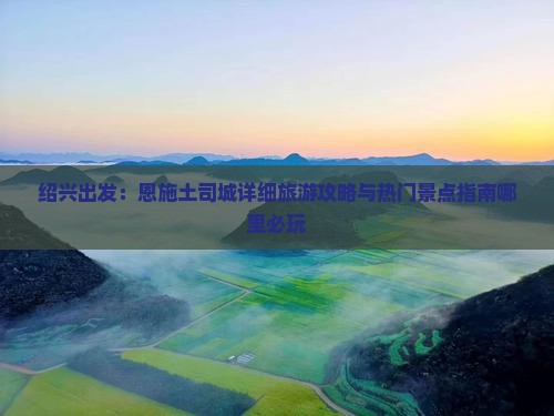 绍兴出发：恩施土司城详细旅游攻略与热门景点指南哪里必玩