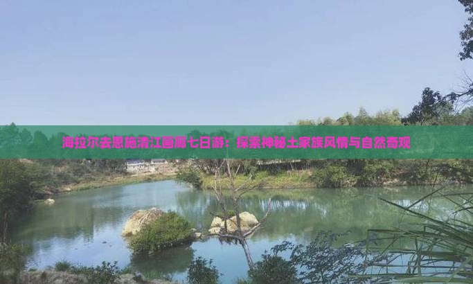 海拉尔去恩施清江画廊七日游：探索神秘土家族风情与自然奇观