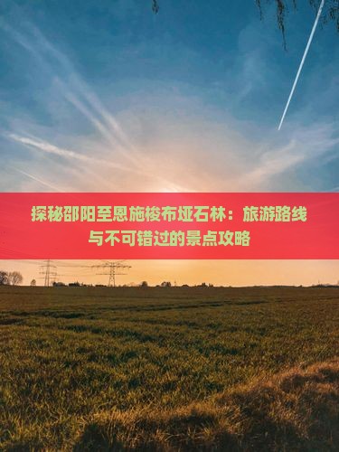 探秘邵阳至恩施梭布垭石林：旅游路线与不可错过的景点攻略
