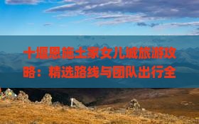 十堰恩施土家女儿城旅游攻略：精选路线与团队出行全指南