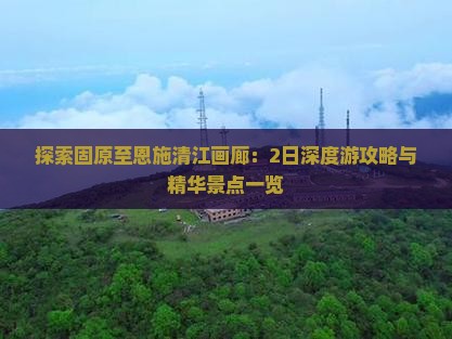 探索固原至恩施清江画廊：2日深度游攻略与精华景点一览