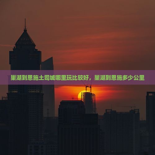 巢湖到恩施土司城哪里玩比较好，巢湖到恩施多少公里