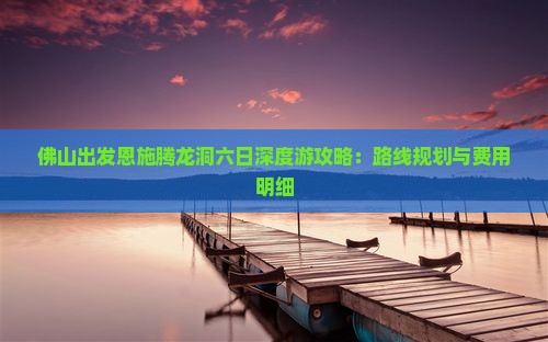 佛山出发恩施腾龙洞六日深度游攻略：路线规划与费用明细