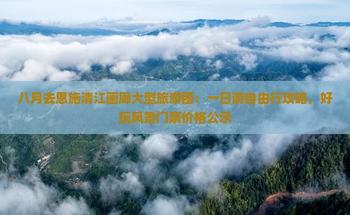八月去恩施清江画廊大型旅游团：一日游自由行攻略，好玩风景门票价格公示
