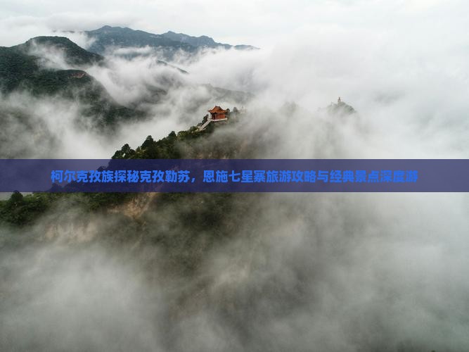 柯尔克孜族探秘克孜勒苏，恩施七星寨旅游攻略与经典景点深度游