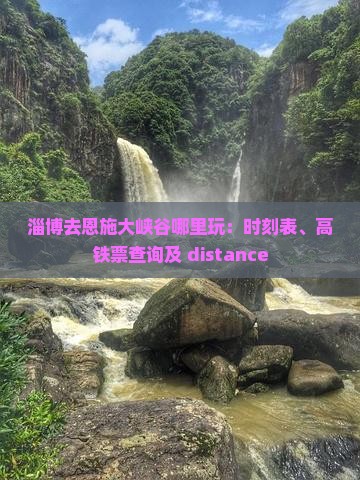 淄博去恩施大峡谷哪里玩：时刻表、高铁票查询及 distance