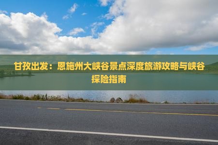 甘孜出发：恩施州大峡谷景点深度旅游攻略与峡谷探险指南