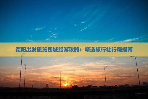 德阳出发恩施司城旅游攻略：精选旅行社行程指南
