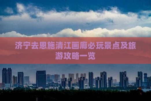 济宁去恩施清江画廊必玩景点及旅游攻略一览