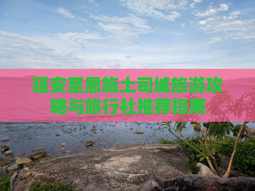 延安至恩施土司城旅游攻略与旅行社推荐指南