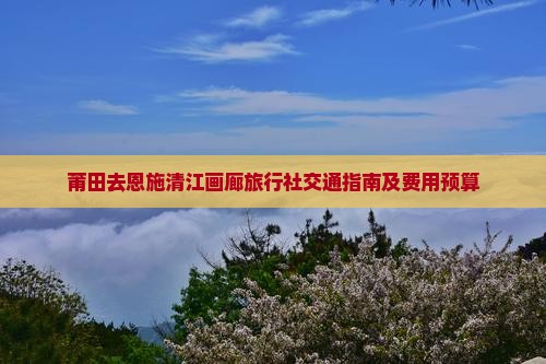 莆田去恩施清江画廊旅行社交通指南及费用预算