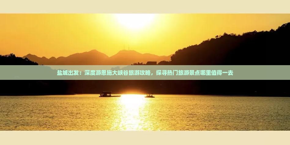 盐城出发：深度游恩施大峡谷旅游攻略，探寻热门旅游景点哪里值得一去