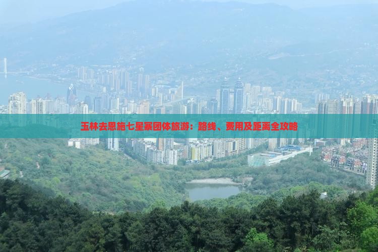 玉林去恩施七星寨团体旅游：路线、费用及距离全攻略