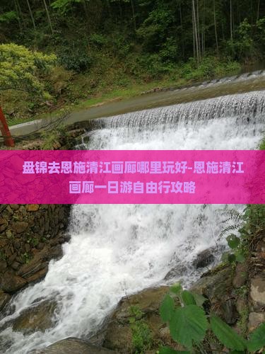 盘锦去恩施清江画廊哪里玩好-恩施清江画廊一日游自由行攻略