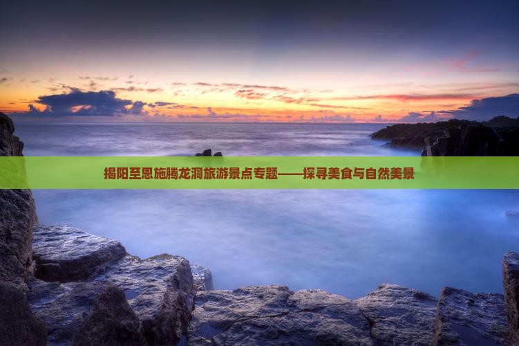 揭阳至恩施腾龙洞旅游景点专题——探寻美食与自然美景