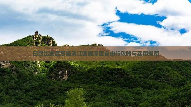 日照出发至恩施清江画廊深度自由行攻略与实用指南
