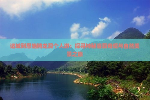 诸城到恩施腾龙洞个人游：探寻神秘溶洞奇观与自然美景之旅