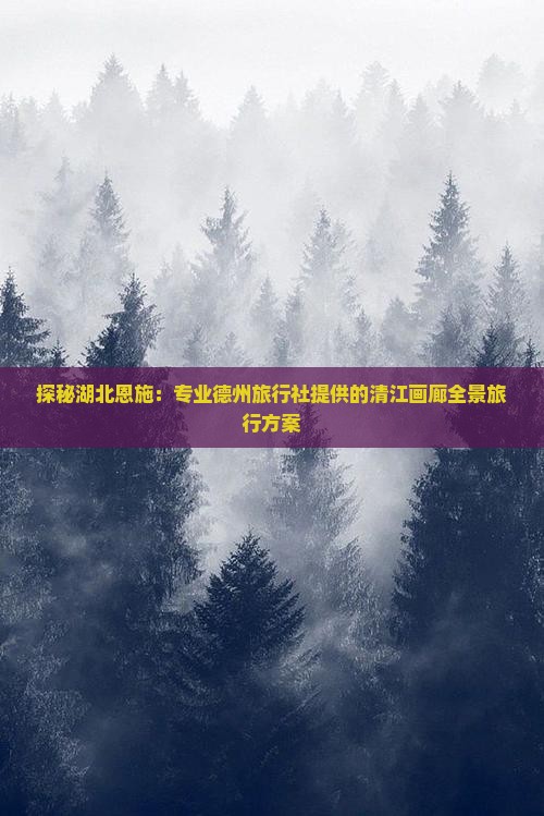 探秘湖北恩施：专业德州旅行社提供的清江画廊全景旅行方案