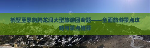 鹤壁至恩施腾龙洞大型旅游团专题——全面旅游景点攻略与景点推荐