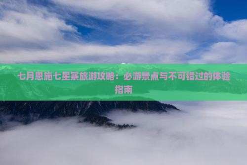 七月恩施七星寨旅游攻略：必游景点与不可错过的体验指南