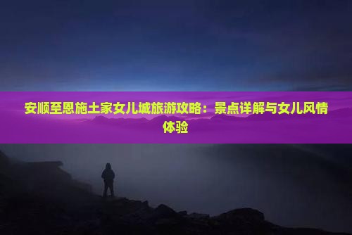 安顺至恩施土家女儿城旅游攻略：景点详解与女儿风情体验