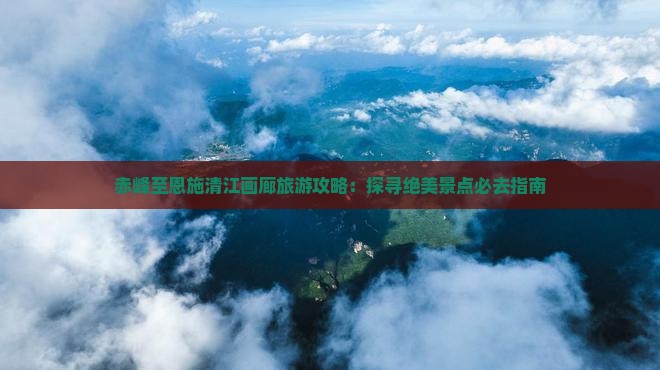 赤峰至恩施清江画廊旅游攻略：探寻绝美景点必去指南