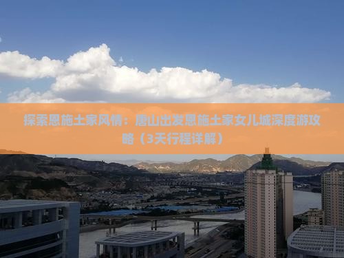 探索恩施土家风情：唐山出发恩施土家女儿城深度游攻略（3天行程详解）