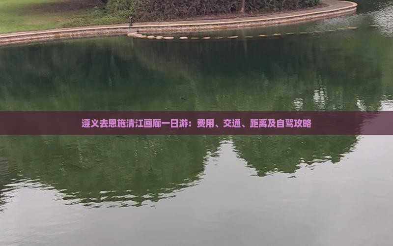遵义去恩施清江画廊一日游：费用、交通、距离及自驾攻略