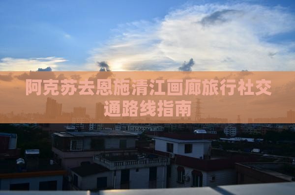 阿克苏去恩施清江画廊旅行社交通路线指南