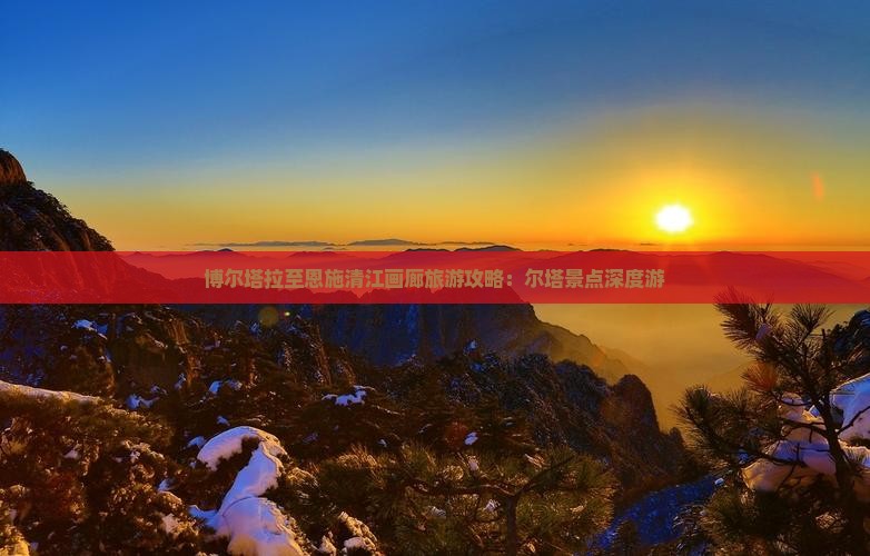 博尔塔拉至恩施清江画廊旅游攻略：尔塔景点深度游