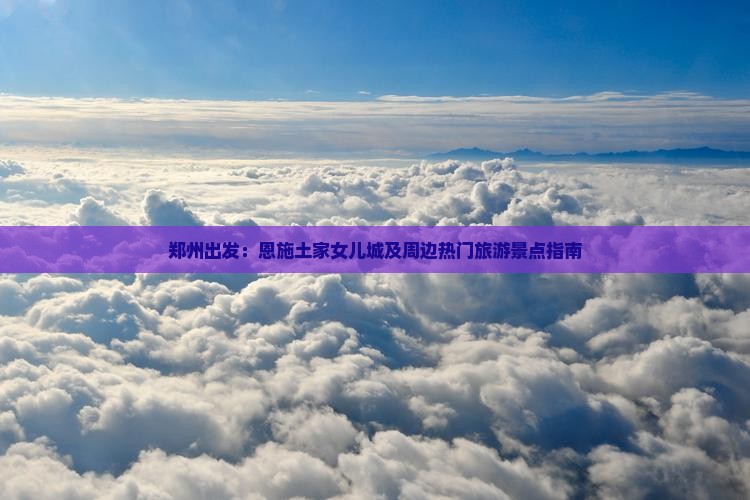 郑州出发：恩施土家女儿城及周边热门旅游景点指南