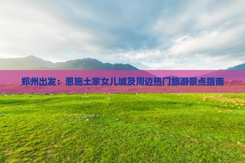 郑州出发：恩施土家女儿城及周边热门旅游景点指南