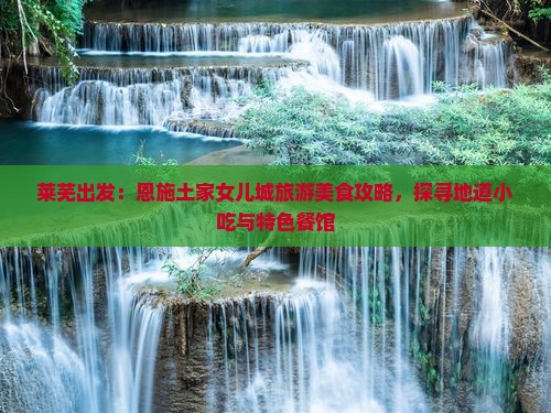 莱芜出发：恩施土家女儿城旅游美食攻略，探寻地道小吃与特色餐馆