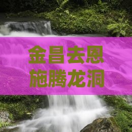 金昌去恩施腾龙洞旅游：完整攻略及路线指南
