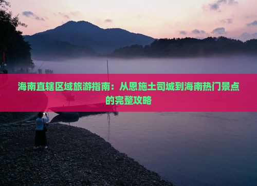 海南直辖区域旅游指南：从恩施土司城到海南热门景点的完整攻略
