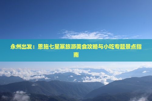 永州出发：恩施七星寨旅游美食攻略与小吃专题景点指南