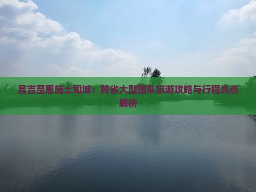 昌吉至恩施土司城:跨省大型团队旅游攻略与行程亮点解析 昌吉至恩施土司城:跨省大型团队旅游攻略与行程亮点解析