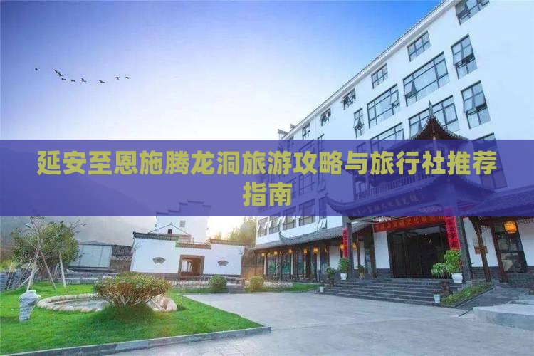 延安至恩施腾龙洞旅游攻略与旅行社推荐指南