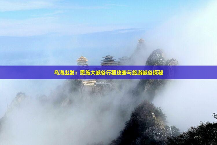 乌海出发：恩施大峡谷行程攻略与旅游峡谷探秘