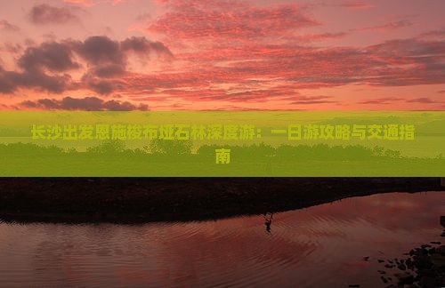 长沙出发恩施梭布垭石林深度游：一日游攻略与交通指南