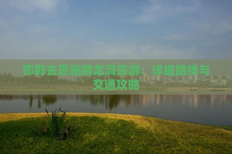邯郸去恩施腾龙洞旅游：详细路线与交通攻略