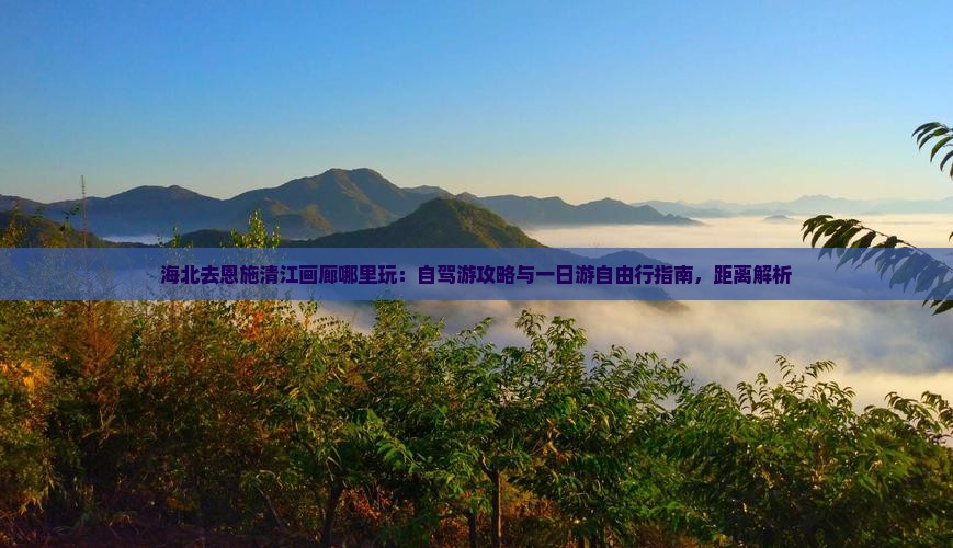 海北去恩施清江画廊哪里玩：自驾游攻略与一日游自由行指南，距离解析