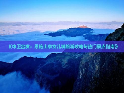 《中卫出发：恩施土家女儿城旅游攻略与热门景点指南》