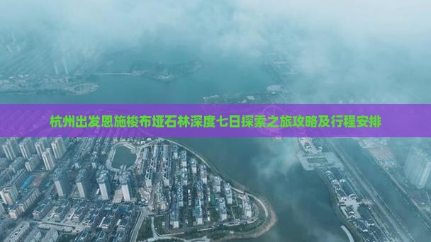 杭州出发恩施梭布垭石林深度七日探索之旅攻略及行程安排