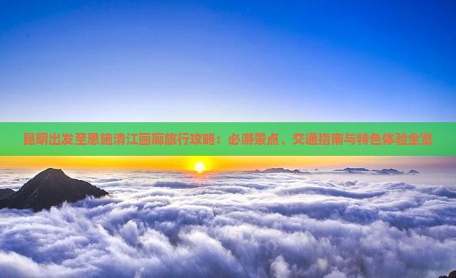 昆明出发至恩施清江画廊旅行攻略：必游景点、交通指南与特色体验全览