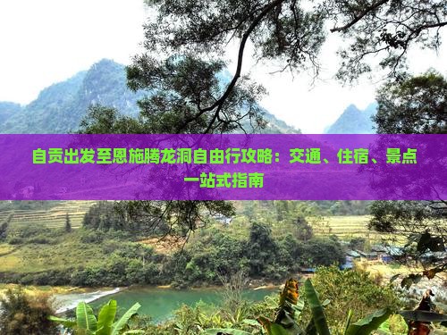 自贡出发至恩施腾龙洞自由行攻略：交通、住宿、景点一站式指南