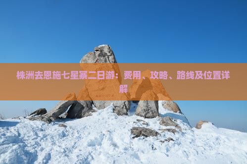 株洲去恩施七星寨二日游：费用、攻略、路线及位置详解