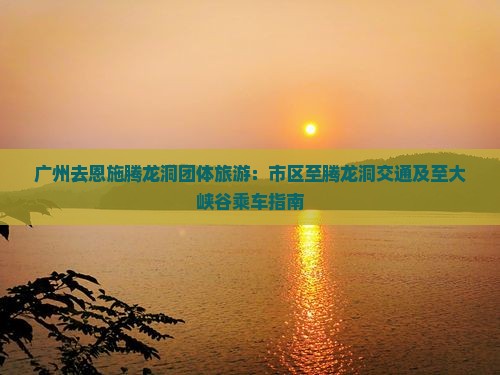广州去恩施腾龙洞团体旅游：市区至腾龙洞交通及至大峡谷乘车指南