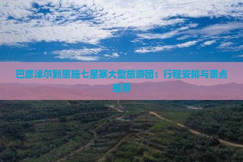 巴彦淖尔到恩施七星寨大型旅游团：行程安排与景点推荐