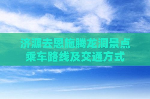 济源去恩施腾龙洞景点乘车路线及交通方式